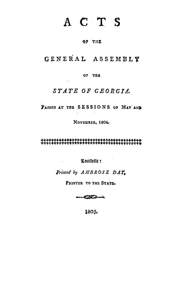 handle is hein.ssl/ssga0256 and id is 1 raw text is: ACTS
OF THE
GENERAL       ASSEMBLY
OF THR
STATE OF GEORGIA.
PASSED AT Tu SESSIONS Or MaIY As
NovEMBER, 1804,
. outfbills :
Printedeby AIBROSE DAY,
PRINTER TO THE STATE*
180 5'.


