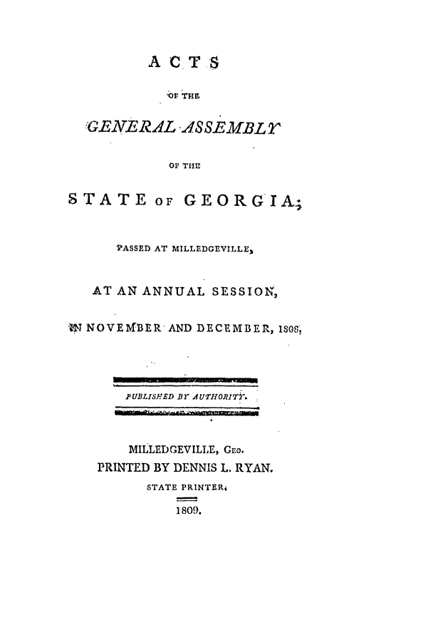 handle is hein.ssl/ssga0263 and id is 1 raw text is: ACTS

OF THE
'GENE RAL -ASSEMBLT
OF THE

STATE or

GEORG IA,

PASSED AT MILLEDGEVILLE,
AT AN ANNUAL SESSION,
197 NOVE\fBER AND DECEMBER, IS8

PUBLISHED BT AUTHORIT).
MILLEDGEVILLE, Geo.
PRINTED BY DENNIS L. RYAN.
STATE PRINTERi
1809.


