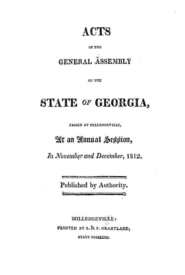 handle is hein.ssl/ssga0267 and id is 1 raw text is: ACTS
O THE
GENERAL -ASSEMBLY
O1 TRE

STATE

Ory GEORGIA,

PAssED AT MILLEDGEVILLE,
,In Novenber and Decernber, 1812v
Published by Authority
MILLEDGEVILA :
PIlNTED DY S. & F. GIANTLANED
GTATE PRIN=PE5


