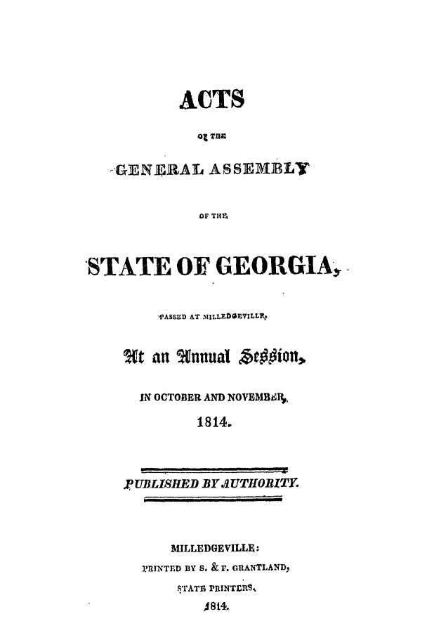 handle is hein.ssl/ssga0269 and id is 1 raw text is: ACTS
01 Ta
--GENE,.RAL ASSEMBLY
OF TI

'STATE OF GEORGIA,
fASSED AT MILLEDGIEVILLE
an  tannual btoion,
IN OCTOBER AND NOVEMBU
1814.

PUBLISHED BY SUTHOBITY.

MILLEDGEVILLE:
PRINTED BY S. & F. GRANTLAND,
'TATE PRINTERS
A814.


