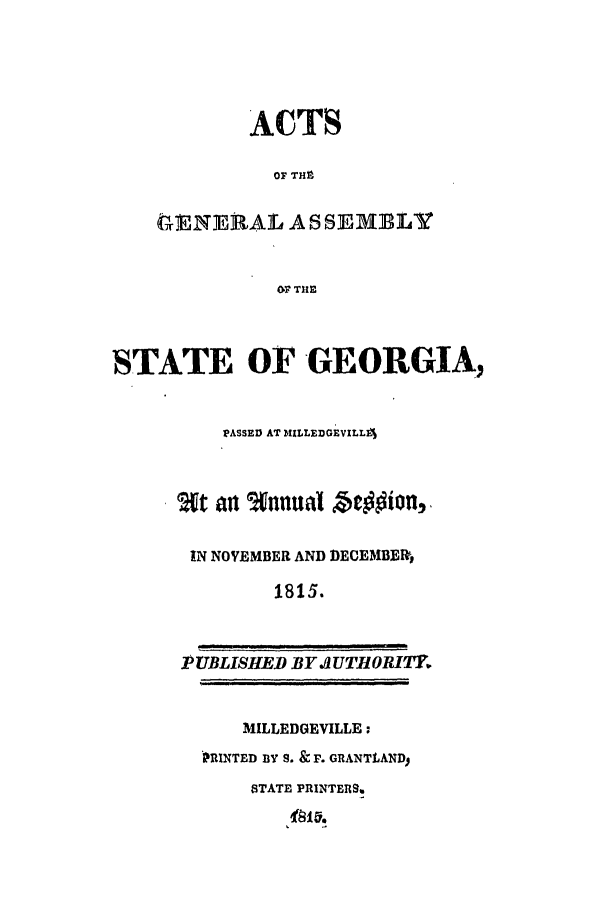 handle is hein.ssl/ssga0270 and id is 1 raw text is: ACTS
OF THt
ENE RAL ASSEMBLY
OF TH1E
STATE OF GEORGIA,
PASSED AT MILLEDGEVILL4
at alt %anual be lonl,-
IN NOVEMBER AND DECEMBER,
1815.
PUBLISHED BY .UTHlORITY
MILLEDGEVILLE:
PRINTED BY S. & F. GRANTLAND
STATE PRINTERS.


