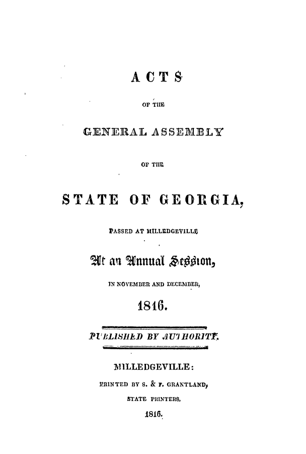handle is hein.ssl/ssga0271 and id is 1 raw text is: ACTS
OF THlE
GENERAL ASSEMBLY
OF TIIM
STATE OF GEORGIA.
PASSED AT MILLEDGEVILLI9
Wt an %nnutal hrgWlott
IN NOVEMBER AND DECEMBER,
1816.
.PUBLISIID BY Jlf'HIORITr.
MILLEDGEVILLE:
PRINTED BY S. & F. GRANTLAND#
STATE PHINTERS,
1816.


