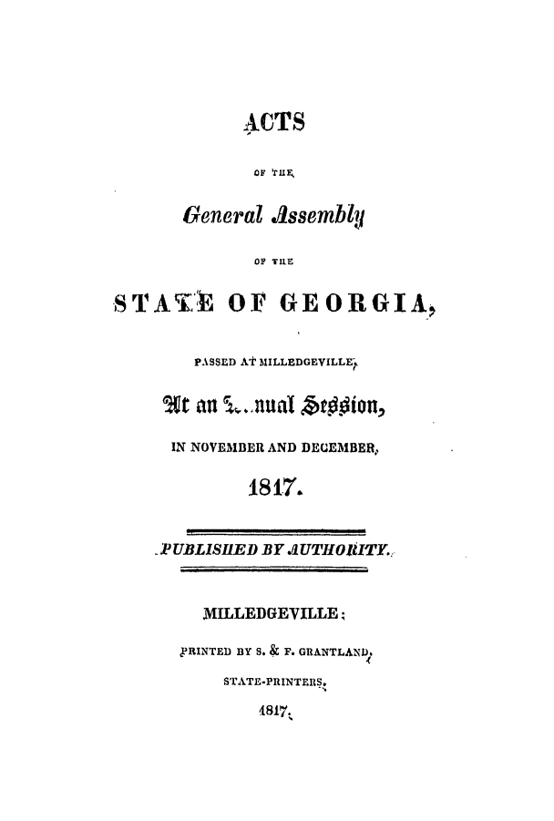 handle is hein.ssl/ssga0272 and id is 1 raw text is: ACTS
or knR
General AssemblU
OF TILE
STA'Tt1 OF G EORPtGIA,
PASSED AT MILLEDGEVILLE-
63t ai l..nlA        in
IN NOVEMBER AND DEUEMBER,
1817'.
_P UBLISHED BY AJUTIIOVlIY.
MILLEDGEVILLE;
,PRINTED BY S. & F. GRANTLAND.
STATE-PRINTER S.
4817.


