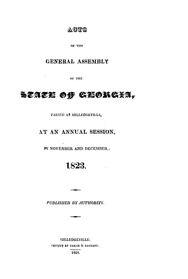 handle is hein.ssl/ssga0279 and id is 1 raw text is: ACWS
OF THM
GENERAL ASSEMBLY
OF THE
PASSED A? MILLEDGEVILLI1,
XT AN ANNUAL SESSION,
N NOVEMBER AND DECEMBER,
1823.
PUBLISHED BY AUTHORITY.
MILLEDGEVILLE;
P'lNrEr aY CAMAK & LAGUe.
18Z4.


