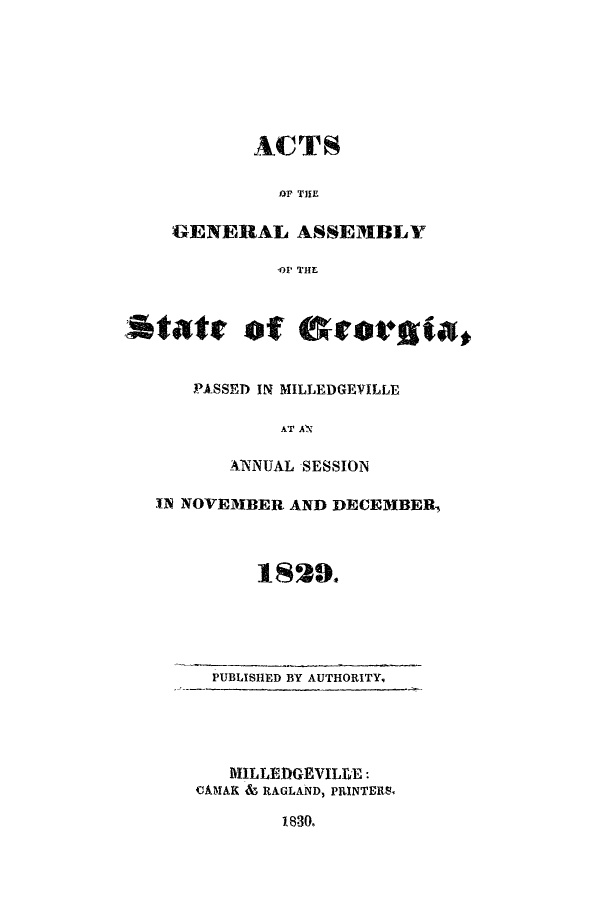 handle is hein.ssl/ssga0286 and id is 1 raw text is: ACTS
J4r THE
GENERAL ASSEMBLY
41' THE
State of &Seotogia,
PASSED IN MILLEDGEVILLE
AT AN
_ANNUAL SESSION
11 NOVEMBER AND DECEMBER,
1829.

PUBLISHED BY AUTHORITY,

MILLEDGEVILLE:
CAMAK & RAGLAND, PRINTERS,
1830.



