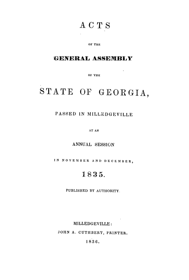 handle is hein.ssl/ssga0292 and id is 1 raw text is: ACTS
OF THE
GENERAL ASSEMBLY
OF THE
STATE OF GEORGIA,
PASSED IN MILLEDGEVILLE
AT AN
ANNUAL SESSION
IN NOVEMBER AND DECEMBER,
1835.
PUBLISHED BY AUTHORITY.
MILLEDGEVILLE:
JOHN A. CUTHBERT, PRINTER.
1836.


