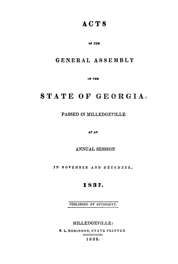 handle is hein.ssl/ssga0294 and id is 1 raw text is: ACTS
O THS
GEN-ERAL ASSEMBLY
OF TED
STATE OF GEORGIA)
PASSED IN MILLEDGEVILLE
AT AN
ANNUAL SESSION
IN NOVEMBER AND DEC lbillER,
1837.
PUBLISHED BY AUTHORITY.
AlILLEDGEVILLE:
P. L. ROBINSON, STATE PRINTER.
1838.


