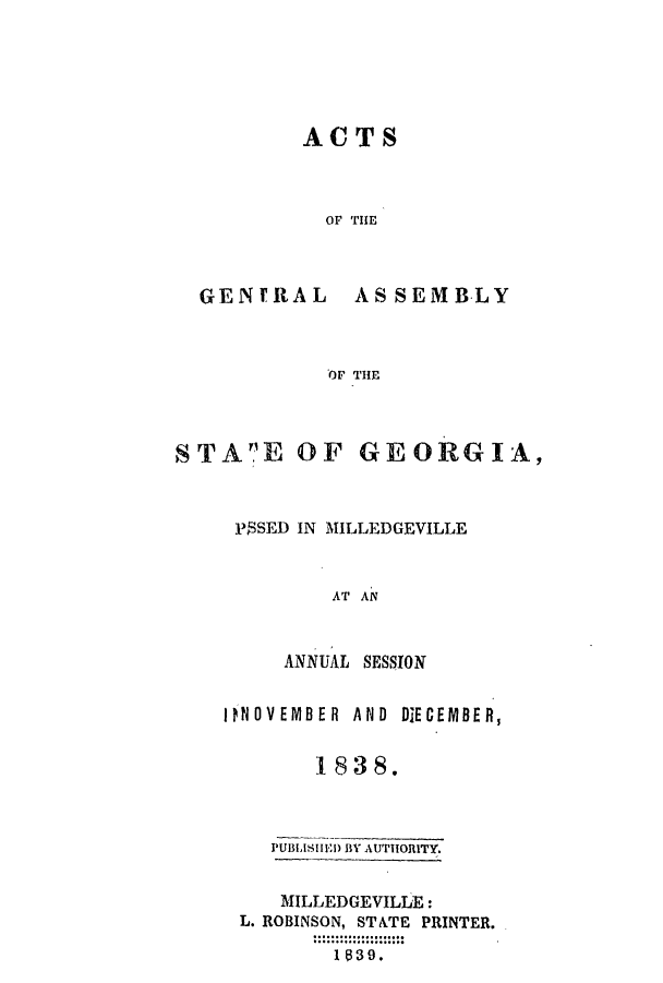 handle is hein.ssl/ssga0295 and id is 1 raw text is: ACTS
OF THE

GEN'RAL

AS SEMB-LY

OF THE

STAE OF GEORGIA,
PSSED IN MILLEDGEVILLE
AT AN
ANNUAL SESSION

INOV EMBER AND DECEMBER,
1838.
PUBLISHEID BY AUTHORITY.
MILLEDGEVILLE:
L. ROBINSON, STATE PRINTER.
1 839.


