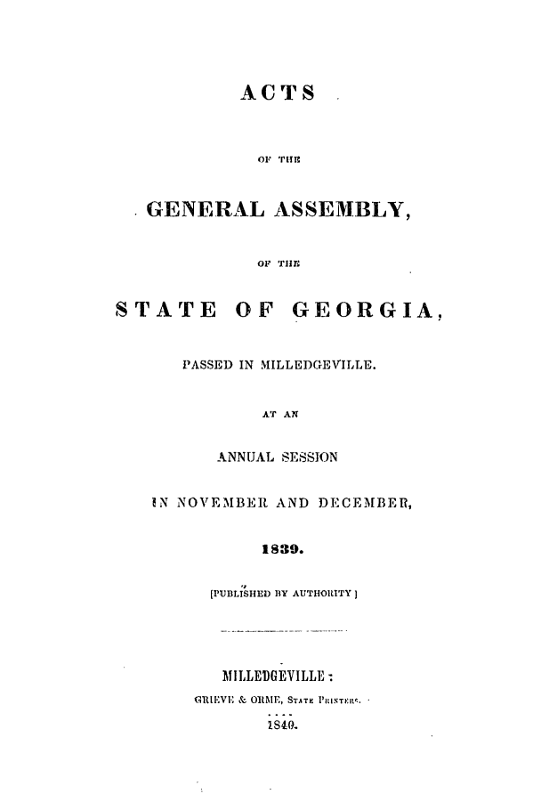 handle is hein.ssl/ssga0296 and id is 1 raw text is: ACTS
OF THE
GENERAL ASSEMBLY,

STATE

OF THE;
OF GEORGIA,

PASSED IN MILLEDGEVILLE.
AT AN
ANNUAL SESSION
IN NOVEMBER AND DECEMBER,
1839.
[rUBLISHED 1Y AUTHORITY]
MILLEDGEVILLE
GRIl*VE & ORI\E, STATE PmRIaTF.M
IS40.


