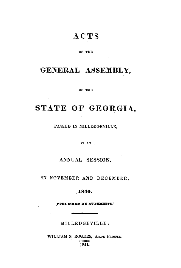 handle is hein.ssl/ssga0297 and id is 1 raw text is: ACTS.
OF THE
'GENERAL ASSEMBLY,
OF TIE

STATE

OF GEORGIA,

PASSED IN MILLEDGEVILLE,
AT AN  .
ANNUAL SESSION,

IN NOVEMBER AND DECEMBER,
1840.
[IPUBLISHED BYV AUTRORITE.]

MILLEDGEVILLE:
WILLIAM S. ROGERS, STATE PRINTE&
1 8 41.


