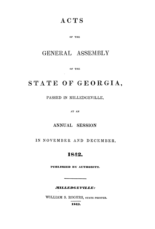 handle is hein.ssl/ssga0299 and id is 1 raw text is: ACTS
OF TIll;

GENERAL

ASSEMBLY

OF   TIll'

STATE OF GEORGIA,
PASSED IN MILLEDGEVILLE,
AT AN

ANNUAL

SESSION

IN NOVEMBER AND DECEMBER,
1842.
PUBLISHED BY AUTHORITY.

.JILLE'DG~lP'ILLE:
WILLIAM S. ROGERS, STATE PRINTER.
1843.


