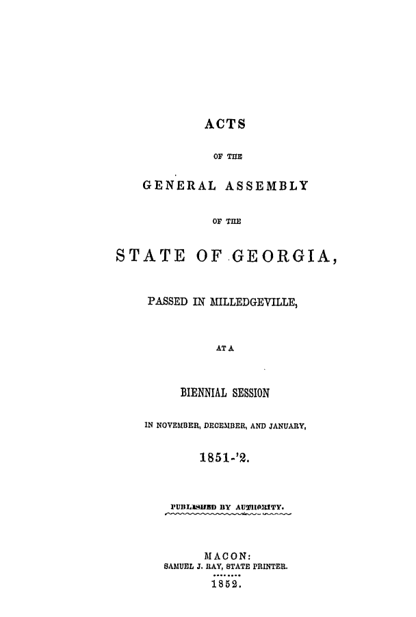 handle is hein.ssl/ssga0304 and id is 1 raw text is: ACTS
OF THE
GENERAL ASSEMBLY

STATE 0

OF THE
FGEORGIA,

PASSED IN MILLEDGEVILLE,
AT A
BIENNIAL SESSION
IN NOVEMBER, DECEMBER, AND JANUARY,
1851-'2.

PUBLISHED BY AUHOIRITY.
MACON:
SAMUEL J. RAY, STATE PRINTER.
18 52.


