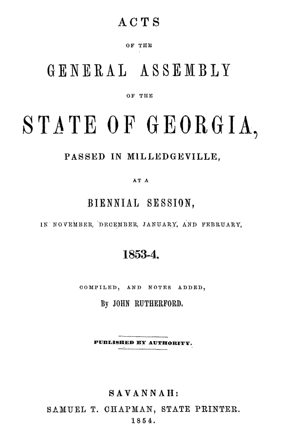 handle is hein.ssl/ssga0305 and id is 1 raw text is: ACTS
OF THE
GENERAL ASSEMBLY
OF THE

STATE OF GEORGIA,
PASSED IN MILLEDGEVILLE,
AT A
BIENNIAL SESSION,
IN NOVEMBER, DECEMBER, JANUARY, AND FEBRUARY,
1853-4.
COMPILED, AND NOTES ADDED,
By JOHN RUTHERFORD.
PUBLISHED DY AUTHORITY.
SAVANNAH:
SAMUEL T. CHAPMAN, STATE PRINTER.
1854.


