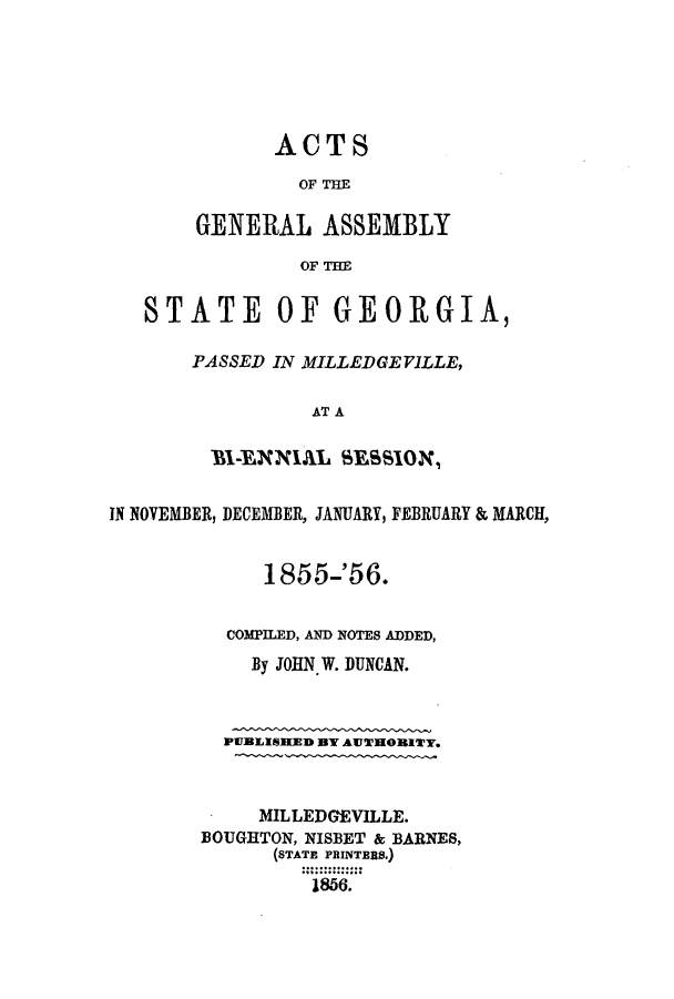 handle is hein.ssl/ssga0306 and id is 1 raw text is: ACTS
OF THE
GENERAL ASSEMBLY
OF THE

STATE OF GEORGIA,
PASSED IN MILLEDGEVILLE,
AT A
BI-ENNIAL SESsION,
IN NOVEMBER, DECEMBER, JANUARY, FEBRUARY & MARCH,
1855-'56.
COMPILED, AND NOTES ADDED,
By JOHN. W. DUNCAN.
PUBLISIKED BY AUTHORITY.
MILLEDGEVILLE.
BOUGHTON, NISBET & BARNES,
(STATE PRINTERS.)
1856.


