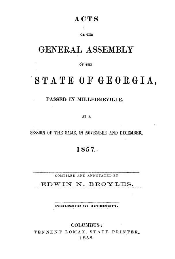 handle is hein.ssl/ssga0307 and id is 1 raw text is: ACTS
O THE
GENERAL ASSEMBLY
OF THE

-STATE OF GEORGIA,
PASSED IN MILLEDGEVILLE,
AT A
SESSION OF THE SAME, IN NOVEMBER AND DECEMBER,

1857..

COMPILED AND ANNOTATED BY
EDWIN N. B ROYLES.

PUBLISHEID BY AUTHORITY.

COLUMBUS:
TENNENT LOMAX, STATE PRINTER.
I 8 58.


