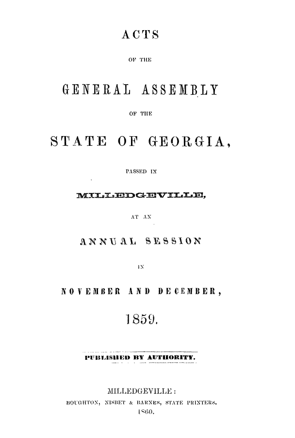 handle is hein.ssl/ssga0309 and id is 1 raw text is: ACTS
OF TH1E
GENERAL ASSEMBLY
OF THE
STATE OF GEORGIA,
PASSED IX
AT AN

ANN AL

SES SION

IN

NOVEMBER

AND DECEMBER,

1859.

PUBLIlSED IVY AUTHORITY
.MILLEDGEVILLE :

ti1uoGHTON, NISUET & H1ARNES, STATE PiINT'Erm.



