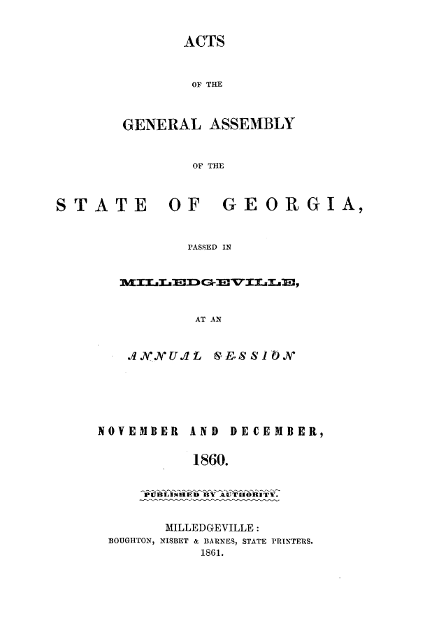 handle is hein.ssl/ssga0310 and id is 1 raw text is: ACTS
OF THE
GENERAL ASSEMBLY
OF THE

STATE

OF  GEORGIA,

PASSED IN

AT AN

.4 O VUEE .L
NOVEMBER A

1E.S& 8 1 0
ND DECEMBER,
860.

P~UBLIP4HED) BY AUTIIORITY.
MILLEDGEVILLE:
BOUGHTON, NISBET & BARNES, STATE PRINTERS.
1861.


