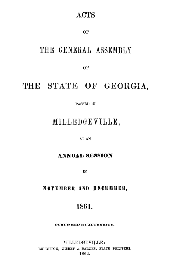 handle is hein.ssl/ssga0311 and id is 1 raw text is: ACTS
OF

THE GENERAL

THE STATE

ASSEMBLY

OF
OF GEORGIA,

PASSED IN

MILLEDGEVILLE,
AT AN
ANNUAL SESSION
IN

NOVEMBER AND

DECEMBER,

1861.

PUBLISHED BY AUTHORITY.

MILLEDGEVILLE:
BOUGHTON, NISBET & BARNES, STATE PRINTERS,
1S62.


