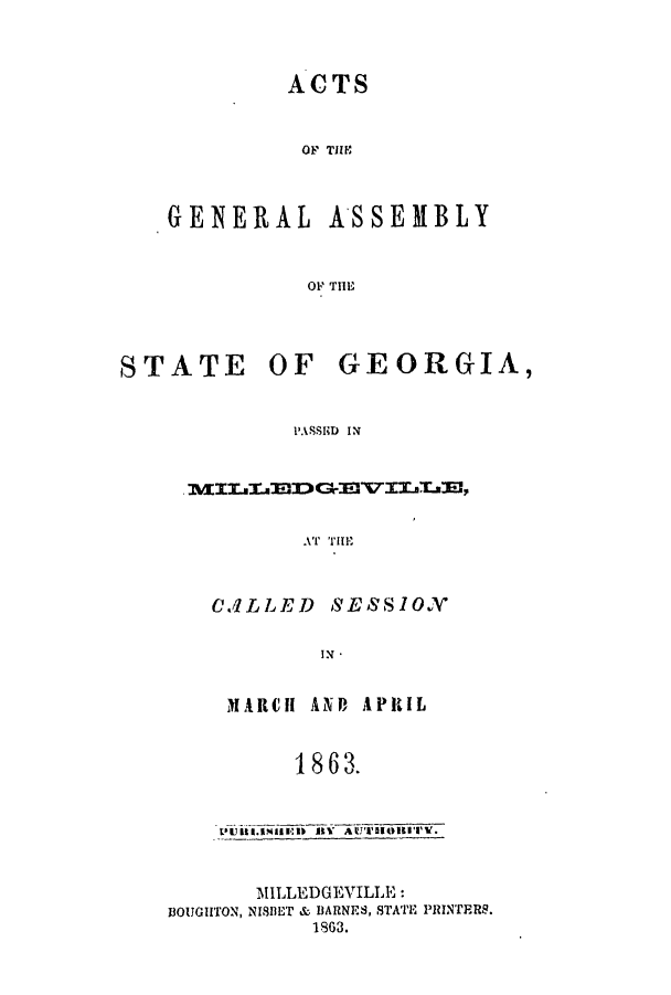 handle is hein.ssl/ssga0313 and id is 1 raw text is: ACTS
OF TIE
GENERAL ASSEMBLY
OF THE

STATE OF

GEORGIA,

PASSID IN

CALLED       SESSIOX
1N -
MARCH ANP APRIL
1863.
MILLEDGEVILLE:
BOUGHTON, NIBET & BARNES, STATE PRINTERS.
1863.


