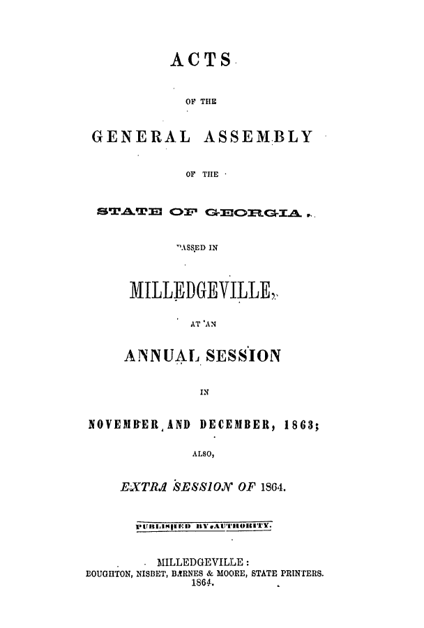 handle is hein.ssl/ssga0314 and id is 1 raw text is: ACTS.
OF THE

GENERAL

ASSEM.BLY

OF THE -

STAWE OF GCRGIA .
ASS.ED IN
MILLEDGEVILLE
AT 'AN
ANNUAL SESSION
IN
NOVEMBERAND DECEMBER, 1863;
ALSO,

EXTI SE881ON OF 1864.
PUItIMPINIED IIBeAJTIllETY.

. MILLEDGEVILLE:
BOUGHTON, NISBET, BARNES & MOORE, STATE PRINTERS.
1864.


