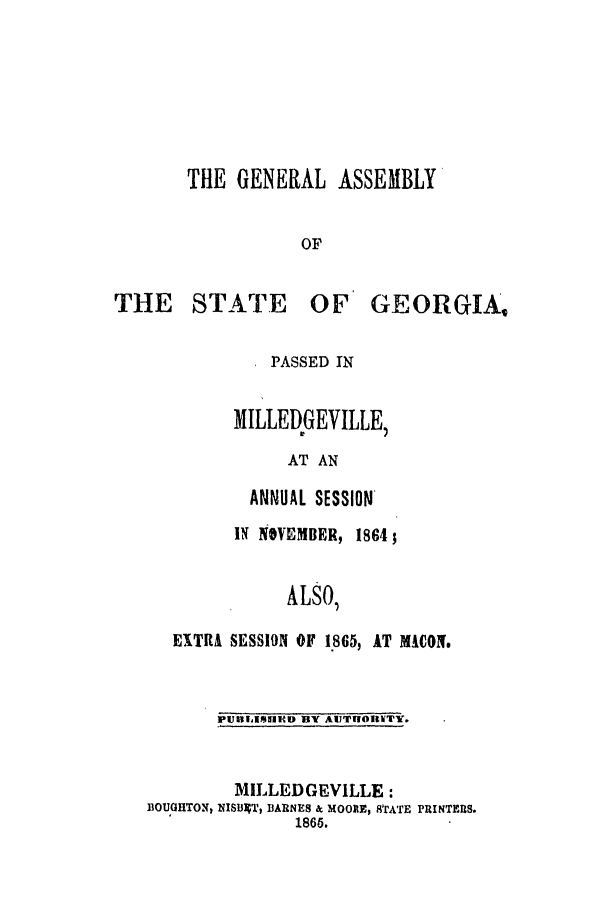 handle is hein.ssl/ssga0316 and id is 1 raw text is: THE GENERAL ASSEMBLY
OF

THE STATE

OF GEORGIA,

PASSED IN
MILLEDGEVILLE,
AT AN
ANNUAL SESSION

IN NOVEMBER, 1864;
ALSO,
EXTRA SESSION OF 1865, AT MACON.

PUBLiIHED BY AUTRIOUWTY.

MILLED GEVILLE :
BOUGHTON, EISUET, BARNES & MOORE, STATE PRINTERS.
1866.


