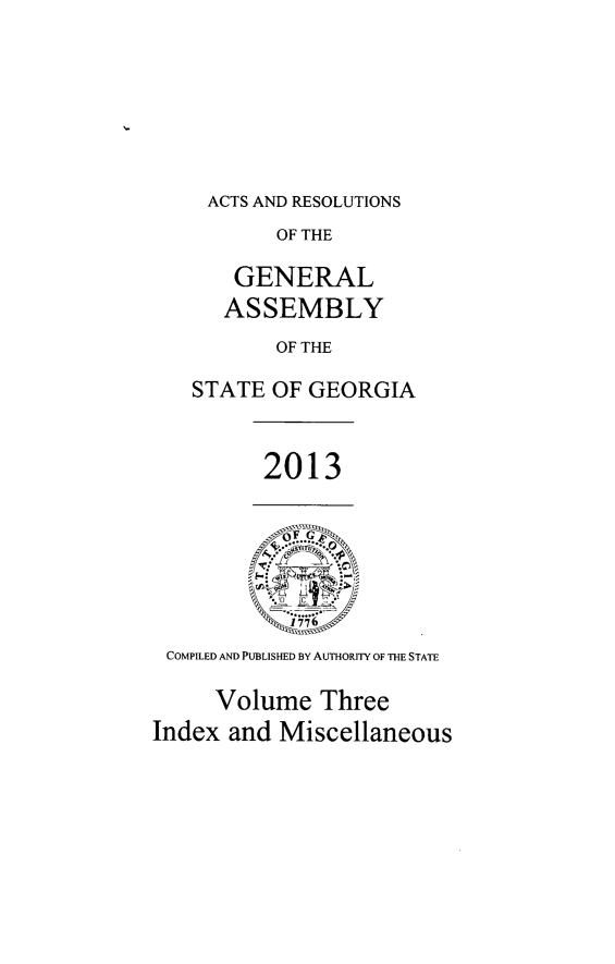 handle is hein.ssl/ssga0332 and id is 1 raw text is: ACTS AND RESOLUTIONS
OF THE
GENERAL
ASSEMBLY
OF THE
STATE OF GEORGIA

2013

COMPILED AND PUBLISHED BY AUTHORITY OF THE STATE
Volume Three
Index and Miscellaneous


