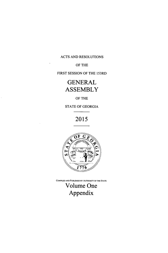 handle is hein.ssl/ssga0339 and id is 1 raw text is: 













  ACTS AND RESOLUTIONS

         OF THE

 FIRST SESSION OF THE 153RD

     GENERAL

     ASSEMBLY

         OF THE

    STATE OF GEORGIA


         2015




      A , .11,U~0~

      ST   T







COMPILED AND PUBLISHED BY AUmORffY OF THE STATE
    Volume One

      Appendix


