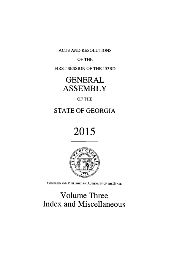 handle is hein.ssl/ssga0341 and id is 1 raw text is: 





ACTS AND RESOLUTIONS


           OF THE
    FIRST SESSION OF THE 153RD

       GENERAL
       ASSEMBLY
           OF THE

    STATE OF  GEORGIA


          2015






 COMPILED AND PUBLISHED BY AUTHORITY OF THE STATE

      Volume   Three
Index  and Miscellaneous


