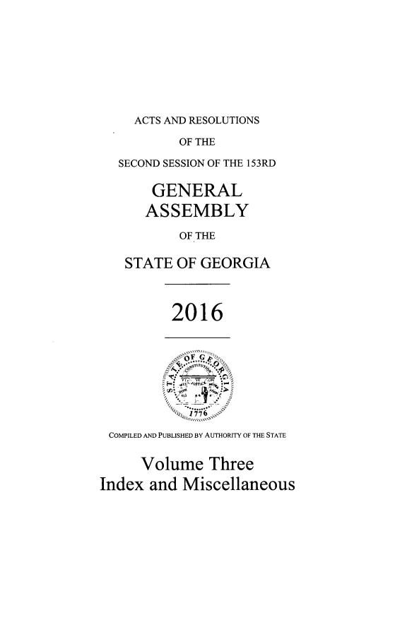 handle is hein.ssl/ssga0345 and id is 1 raw text is: 









ACTS AND RESOLUTIONS


        OF THE

SECOND SESSION OF THE 153RD


    GENERAL

    ASSEMBLY

        OF THE

 STATE OF GEORGIA


2016


- ~ :~
        $
 I,...


COMPILED AND PUBLISHED BY AUTHORITY OF THE STATE


     Volume Three

Index and Miscellaneous


