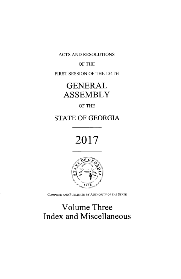 handle is hein.ssl/ssga0348 and id is 1 raw text is: 





ACTS AND RESOLUTIONS


          OF THE
   FIRST SESSION OF THE 154TH

       GENERAL
       ASSEMBLY
          OF THE

   STATE  OF GEORGIA


         2017






 COMPLED AND PUBLISHED BY AUTHORITY OF THE STATE

     Volume   Three
Index  and Miscellaneous


