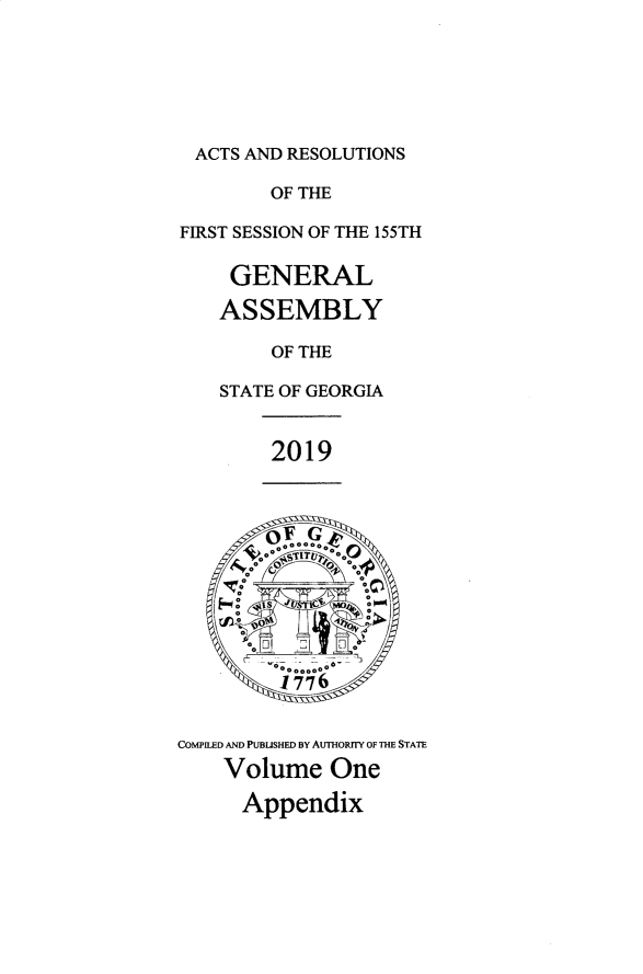 handle is hein.ssl/ssga0357 and id is 1 raw text is: 






  ACTS AND RESOLUTIONS

        OF THE

FIRST SESSION OF THE 155TH

     GENERAL

     ASSEMBLY

        OF THE

    STATE OF GEORGIA


        2019



          F G



          0 000 *00-.






COMPILED AND PUBUSHED BY AUTHORYTY OF THE STATE
    Volume One

      Appendix


