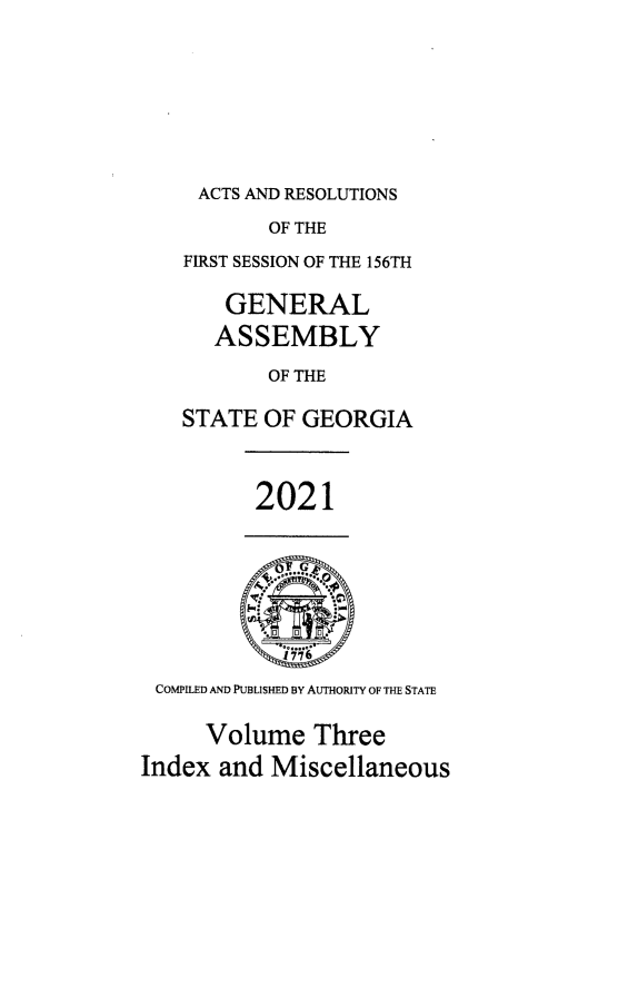 handle is hein.ssl/ssga0365 and id is 1 raw text is: ACTS AND RESOLUTIONS

OF THE
FIRST SESSION OF THE 156TH
GENERAL
ASSEMBLY
OF THE
STATE OF GEORGIA
2021
COMPILED AND PUBLISHED BY AUTHORITY OF THE STATE
Volume Three
Index and Miscellaneous


