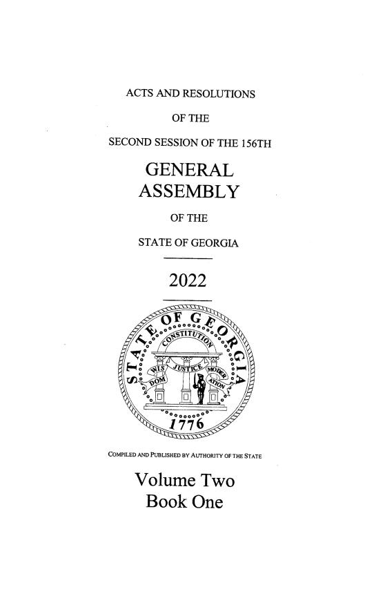 handle is hein.ssl/ssga0368 and id is 1 raw text is: ACTS AND RESOLUTIONS

OF THE
SECOND SESSION OF THE 156TH
GENERAL
ASSEMBLY
OF THE
STATE OF GEORGIA
2022
E- 0   o  S o~ TU  C   0
1776
COMPILED AND PUBLISHED BY AUTHORITY OF THE STATE
Volume Two
Book One


