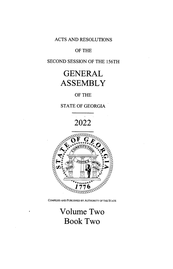handle is hein.ssl/ssga0369 and id is 1 raw text is: ACTS AND RESOLUTIONS
OF THE
SECOND SESSION OF THE 156TH
GENERAL
ASSEMBLY
OF THE
STATE OF GEORGIA
2022
OooGoo
V 0 00  00 00 V
F    o  o   , ~UIg*t  0
1776
COMPILED AND PUBLISHED BY AUTHORITY OF THE STATE
Volume Two
Book Two


