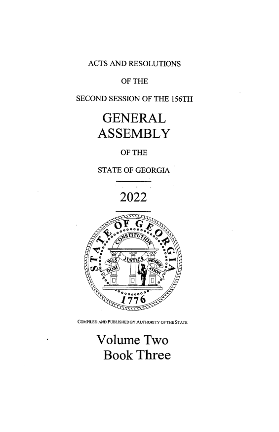 handle is hein.ssl/ssga0370 and id is 1 raw text is: ACTS AND RESOLUTIONS
OF THE
SECOND SESSION OF THE 156TH
GENERAL
ASSEMBLY
OF THE
STATE OF GEORGIA
2022
OooGoo
V 0 00  00 00 V
F    o  o   , ~UIg*t  0
1776
COMPILED AND PUBLISHED BY AUTHORITY OF THE STATE
Volume Two
Book Three


