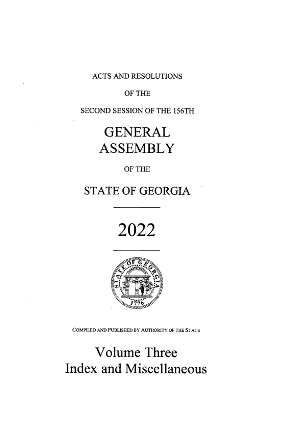 handle is hein.ssl/ssga0371 and id is 1 raw text is: ACTS AND RESOLUTIONS

OF THE
SECOND SESSION OF THE 156TH
GENERAL
ASSEMBLY
OF THE
STATE OF GEORGIA
2022
1776 -
COMPILED AND PUBLISHED BY AUTHORITY OF THE STATE
Volume Three
Index and Miscellaneous


