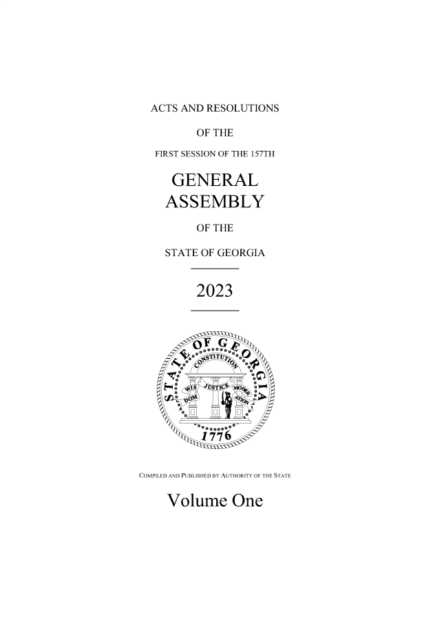 handle is hein.ssl/ssga0372 and id is 1 raw text is: 








  ACTS AND RESOLUTIONS

         OF THE

  FIRST SESSION OF THE 157TH


     GENERAL

     ASSEMBLY

         OF THE

    STATE OF GEORGIA



         2023







         CML AN  P S T IRA
         00


         ooo,,ooo
         1776


COMPII.ED AND PIJB 17ISHED RY AI ITHOR ITY OF THE. STATF.


Volume One


