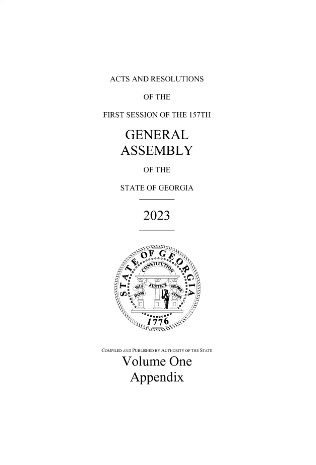 handle is hein.ssl/ssga0373 and id is 1 raw text is: 








  ACTS AND RESOLUTIONS

         OF THE

FIRST SESSION OF THE 157TH


     GENERAL

     ASSEMBLY

         OF THE

    STATE OF GEORGIA



         2023
















COMPILED AND PUBLISHED BY AUTHORITY OF THE STATE

    Volume One

      App  en dix



