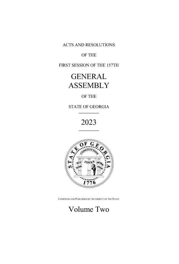 handle is hein.ssl/ssga0374 and id is 1 raw text is: 








ACTS  AND RESOLUTIONS

        OF THE

FIRST SESSION OF THE 157TH


    GENERAL

    ASSEMBLY

        OF THE

   STATE OF GEORGIA


        2023











    I AT
       °, 7 F 6 o'



COMPILED AND PUBLISHED BY AUTHORITY OF THE STATE


Volume   Two


