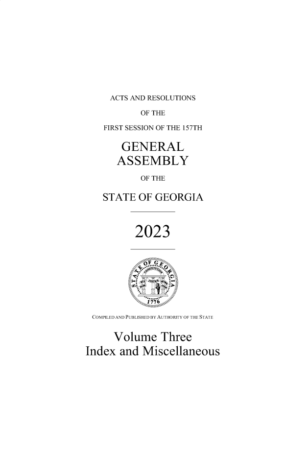 handle is hein.ssl/ssga0375 and id is 1 raw text is: 







ACTS AND RESOLUTIONS


           OF THE
   FIRST SESSION OF THE 157TH

       GENERAL
       ASSEMBLY
           OF THE

   STATE  OF GEORGIA


          2023






 COMPILED AND PUBLISHED BY AUTHORITY OF THE STATE

     Volume   Three
Index  and Miscellaneous


