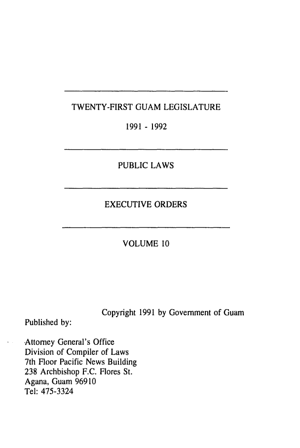 handle is hein.ssl/ssgm0002 and id is 1 raw text is: TWENTY-FIRST GUAM LEGISLATURE

1991 - 1992

PUBLIC LAWS

EXECUTIVE ORDERS

VOLUME 10

Copyright 1991 by Government of Guam

Published by:

Attorney General's Office
Division of Compiler of Laws
7th Floor Pacific News Building
238 Archbishop F.C. Flores St.
Agana, Guam 96910
Tel: 475-3324


