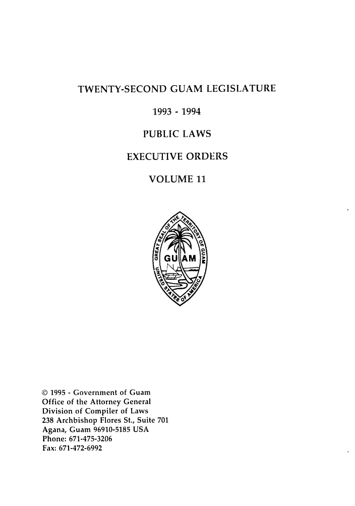handle is hein.ssl/ssgm0003 and id is 1 raw text is: TWENTY-SECOND GUAM LEGISLATURE

1993 - 1994
PUBLIC LAWS
EXECUTIVE ORDERS
VOLUME 11

© 1995 - Government of Guam
Office of the Attorney General
Division of Compiler of Laws
238 Archbishop Flores St., Suite 701
Agana, Guam 96910-5185 USA
Phone: 671-475-3206
Fax: 671-472-6992


