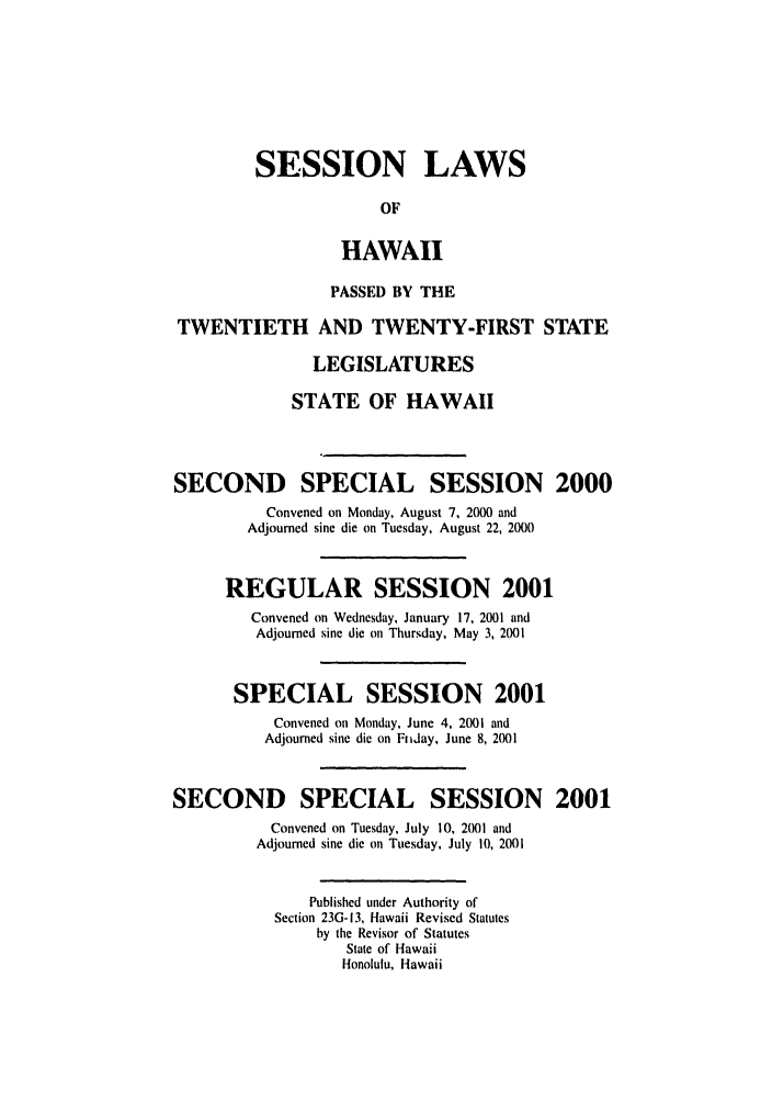 handle is hein.ssl/sshi0002 and id is 1 raw text is: SESSION LAWS
OF
HAWAII
PASSED BY THE
TWENTIETH AND TWENTY-FIRST STATE
LEGISLATURES
STATE OF HAWAII
SECOND SPECIAL SESSION 2000
Convened on Monday, August 7, 2000 and
Adjourned sine die on Tuesday, August 22, 2000
REGULAR SESSION 2001
Convened on Wednesday, January 17, 2001 and
Adjourned sine die on Thursday, May 3, 2001
SPECIAL SESSION 2001
Convened on Monday, June 4, 2001 and
Adjourned sine die on Fnday, June 8, 2001
SECOND SPECIAL SESSION 2001
Convened on Tuesday, July 10, 20)01 and
Adjourned sine die on Tuesday, July 10, 2001
Published under Authority of
Section 23G-13, Hawaii Revised Statutes
by the Revisor of Statutes
State of Hawaii
Honolulu, Hawaii



