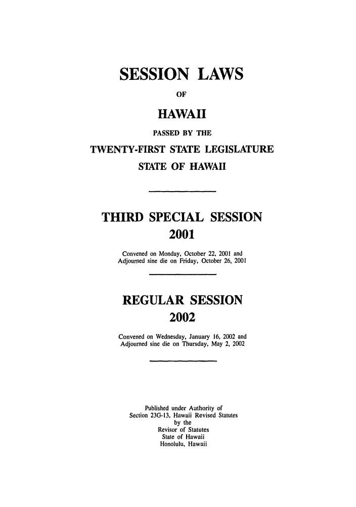 handle is hein.ssl/sshi0003 and id is 1 raw text is: SESSION LAWS
OF
HAWAII

PASSED BY THE
TWENTY-FIRST STATE LEGISLATURE
STATE OF HAWAII
THIRD SPECIAL SESSION
2001
Convened on Monday, October 22, 2001 and
Adjourned sine die on Friday, October 26, 2001

REGULAR SESSION
2002
Convened on Wednesday, January 16, 2002 and
Adjourned sine die on Thursday, May 2, 2002

Published under Authority of
Section 23G-13, Hawaii Revised Statutes
by the
Revisor of Statutes
State of Hawaii
Honolulu, Hawaii



