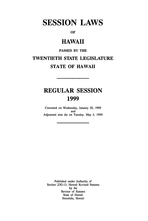 handle is hein.ssl/sshi0013 and id is 1 raw text is: SESSION LAWS
OF
HAWAII
PASSED BY THE
TWENTIETH STATE LEGISLATURE
STATE OF HAWAII

REGULAR SESSION
1999
Convened on Wednesday, January 20, 1999
and
Adjourned sine die on Tuesday, May 4, 1999
Published under Authority of
Section 23G-13, Hawaii Revised Statutes
by the
Revisor of Statutes
State of Hawaii
Honolulu, Hawaii



