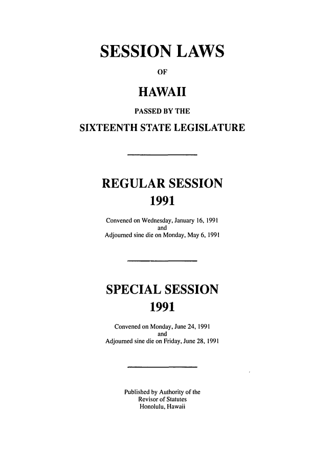 handle is hein.ssl/sshi0016 and id is 1 raw text is: SESSION LAWS
OF
HAWAII
PASSED BY THE
SIXTEENTH STATE LEGISLATURE
REGULAR SESSION
1991
Convened on Wednesday, January 16, 1991
and
Adjourned sine die on Monday, May 6, 1991
SPECIAL SESSION
1991
Convened on Monday, June 24, 1991
and
Adjourned sine die on Friday, June 28, 1991
Published by Authority of the
Revisor of Statutes
Honolulu, Hawaii


