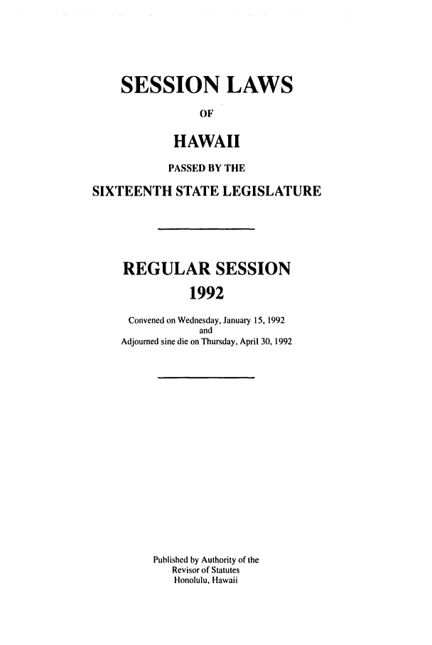 handle is hein.ssl/sshi0017 and id is 1 raw text is: SESSION LAWS
OF
HAWAII
PASSED BY THE
SIXTEENTH STATE LEGISLATURE
REGULAR SESSION
1992
Convened on Wednesday, January 15, 1992
and
Adjourned sine die on Thursday, April 30, 1992
Published by Authority of the
Revisor of Statutes
Honolulu, Hawaii


