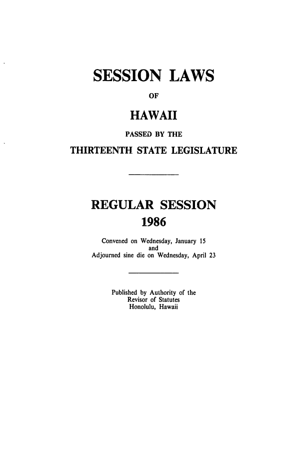handle is hein.ssl/sshi0022 and id is 1 raw text is: SESSION LAWS
OF
HAWAII

PASSED BY THE
THIRTEENTH STATE LEGISLATURE
REGULAR SESSION
1986
Convened on Wednesday, January 15
and
Adjourned sine die on Wednesday, April 23

Published by Authority of the
Revisor of Statutes
Honolulu, Hawaii


