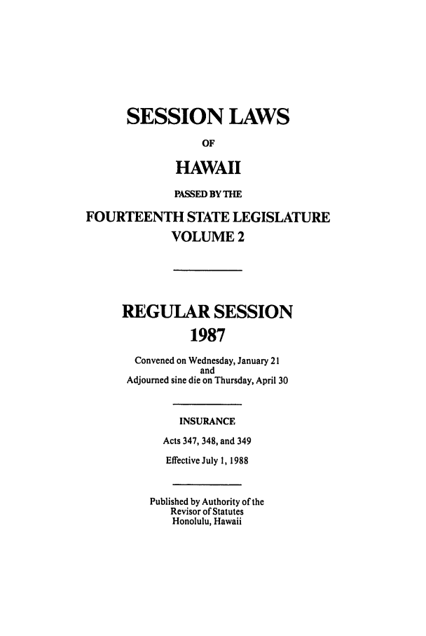 handle is hein.ssl/sshi0024 and id is 1 raw text is: SESSION LAWS
OF
HAWAII
PASSED BY THE
FOURTEENTH STATE LEGISLATURE
VOLUME 2
REGULAR SESSION
1987
Convened on Wednesday, January 21
and
Adjourned sine die on Thursday, April 30
INSURANCE
Acts 347, 348, and 349
Effective July 1, 1988
Published by Authority of the
Revisor of Statutes
Honolulu, Hawaii


