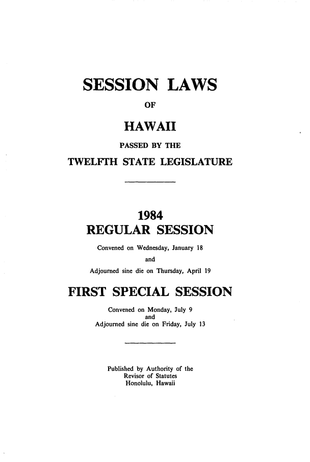 handle is hein.ssl/sshi0032 and id is 1 raw text is: SESSION LAWS
OF
HAWAII
PASSED BY THE
TWELFTH STATE LEGISLATURE
1984
REGULAR SESSION
Convened on Wednesday, January 18
and
Adjourned sine die on Thursday, April 19
FIRST SPECIAL SESSION
Convened on Monday, July 9
and
Adjourned sine die on Friday, July 13
Published by Authority of the
Revisor of Statutes
Honolulu, Hawaii


